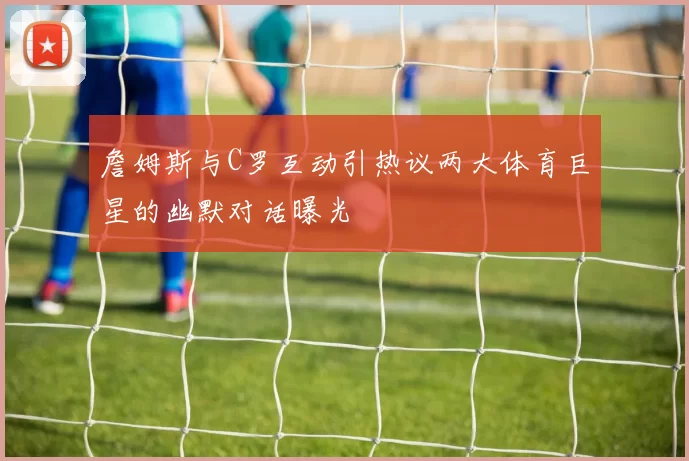 詹姆斯与C罗互动引热议两大体育巨星的幽默对话曝光